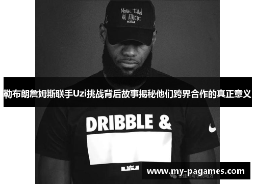 勒布朗詹姆斯联手Uzi挑战背后故事揭秘他们跨界合作的真正意义
