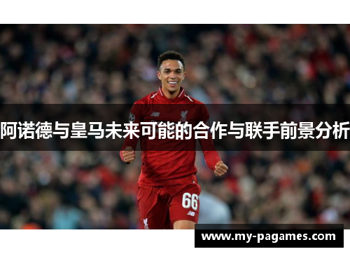 阿诺德与皇马未来可能的合作与联手前景分析 阿诺德与皇马未来可能的合作与联手前景分析