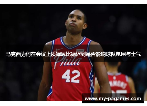 马克西为何在会议上质疑恩比德迟到是否影响球队氛围与士气