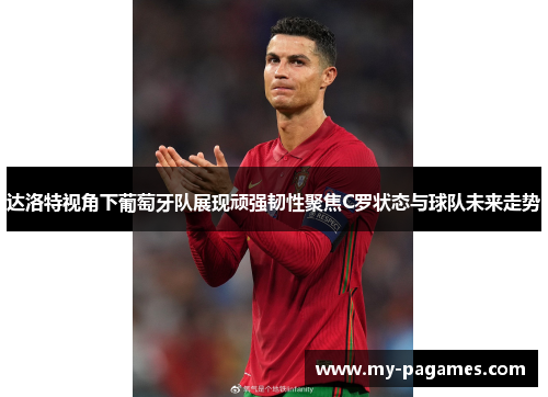 达洛特视角下葡萄牙队展现顽强韧性聚焦C罗状态与球队未来走势