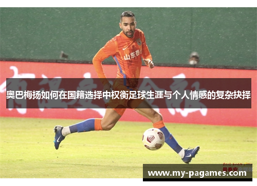 奥巴梅扬如何在国籍选择中权衡足球生涯与个人情感的复杂抉择 奥巴梅扬如何在国籍选择中权衡足球生涯与个人情感的复杂抉择