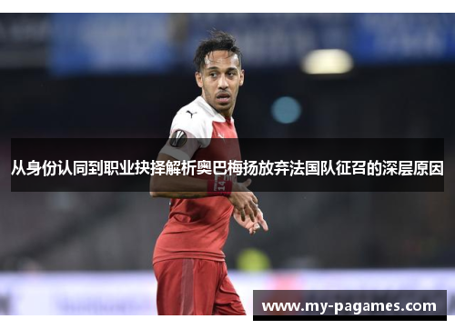 从身份认同到职业抉择解析奥巴梅扬放弃法国队征召的深层原因 从身份认同到职业抉择解析奥巴梅扬放弃法国队征召的深层原因