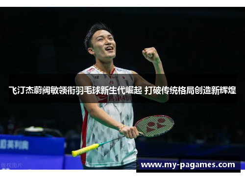 飞汀杰蔚阀敏领衔羽毛球新生代崛起 打破传统格局创造新辉煌