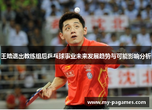 王皓退出教练组后乒乓球事业未来发展趋势与可能影响分析 王皓退出教练组后乒乓球事业未来发展趋势与可能影响分析