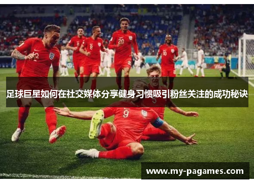 足球巨星如何在社交媒体分享健身习惯吸引粉丝关注的成功秘诀 足球巨星如何在社交媒体分享健身习惯吸引粉丝关注的成功秘诀